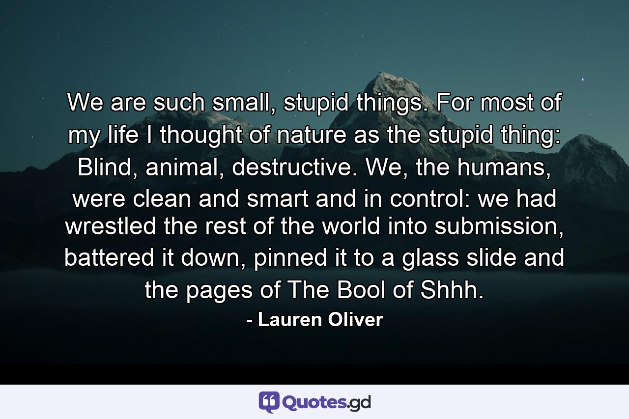 We are such small, stupid things. For most of my life I thought of nature as the stupid thing: Blind, animal, destructive. We, the humans, were clean and smart and in control: we had wrestled the rest of the world into submission, battered it down, pinned it to a glass slide and the pages of The Bool of Shhh. - Quote by Lauren Oliver