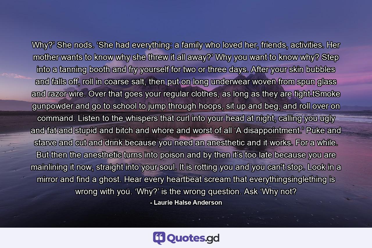Why?’ She nods. ‘She had everything: a family who loved her, friends, activities. Her mother wants to know why she threw it all away?’ Why you want to know why? Step into a tanning booth and fry yourself for two or three days. After your skin bubbles and falls off, roll in coarse salt, then put on long underwear woven from spun glass and razor wire. Over that goes your regular clothes, as long as they are tight.tSmoke gunpowder and go to school to jump through hoops, sit up and beg, and roll over on command. Listen to the whispers that curl into your head at night, calling you ugly and fat and stupid and bitch and whore and worst of all ‘A disappointment.’ Puke and starve and cut and drink because you need an anesthetic and it works. For a while. But then the anesthetic turns into poison and by then it’s too late because you are mainlining it now, straight into your soul. It is rotting you and you can’t stop. Look in a mirror and find a ghost. Hear every heartbeat scream that everythingsinglething is wrong with you. ‘Why?’ is the wrong question. Ask ‘Why not? - Quote by Laurie Halse Anderson