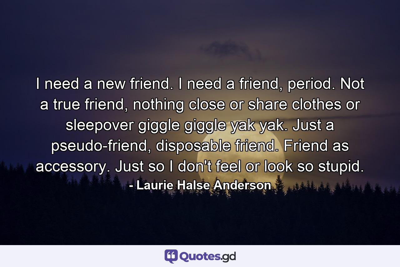 I need a new friend. I need a friend, period. Not a true friend, nothing close or share clothes or sleepover giggle giggle yak yak. Just a pseudo-friend, disposable friend. Friend as accessory. Just so I don't feel or look so stupid. - Quote by Laurie Halse Anderson