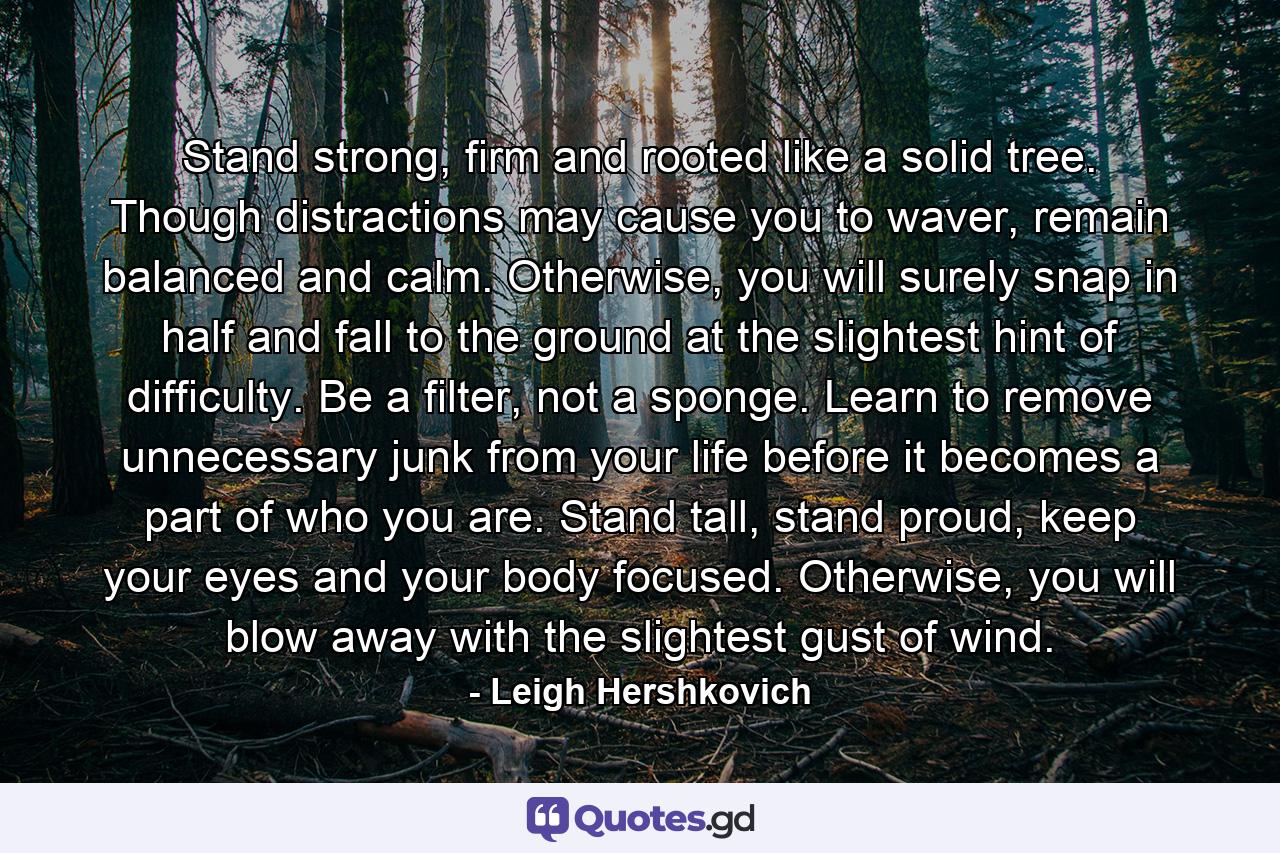 Stand strong, firm and rooted like a solid tree. Though distractions may cause you to waver, remain balanced and calm. Otherwise, you will surely snap in half and fall to the ground at the slightest hint of difficulty. Be a filter, not a sponge. Learn to remove unnecessary junk from your life before it becomes a part of who you are. Stand tall, stand proud, keep your eyes and your body focused. Otherwise, you will blow away with the slightest gust of wind. - Quote by Leigh Hershkovich