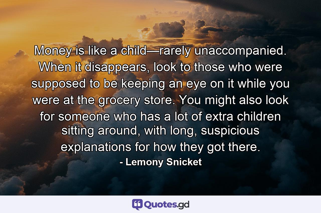 Money is like a child—rarely unaccompanied. When it disappears, look to those who were supposed to be keeping an eye on it while you were at the grocery store. You might also look for someone who has a lot of extra children sitting around, with long, suspicious explanations for how they got there. - Quote by Lemony Snicket