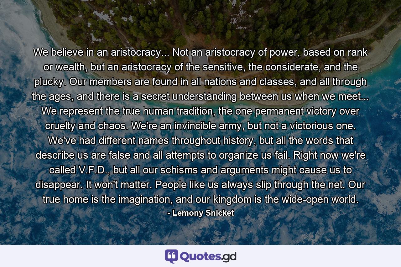 We believe in an aristocracy... Not an aristocracy of power, based on rank or wealth, but an aristocracy of the sensitive, the considerate, and the plucky. Our members are found in all nations and classes, and all through the ages, and there is a secret understanding between us when we meet... We represent the true human tradition, the one permanent victory over cruelty and chaos. We're an invincible army, but not a victorious one. We've had different names throughout history, but all the words that describe us are false and all attempts to organize us fail. Right now we're called V.F.D., but all our schisms and arguments might cause us to disappear. It won't matter. People like us always slip through the net. Our true home is the imagination, and our kingdom is the wide-open world. - Quote by Lemony Snicket