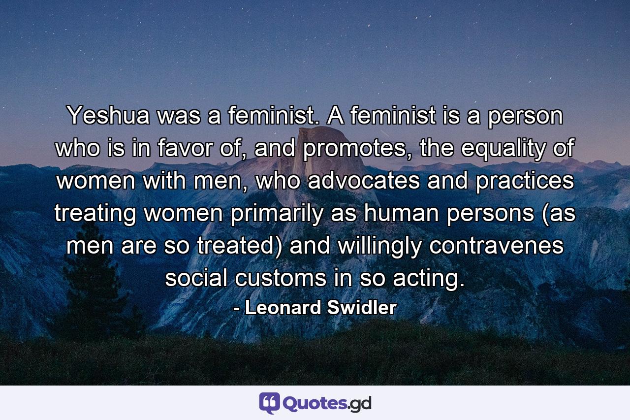 Yeshua was a feminist. A feminist is a person who is in favor of, and promotes, the equality of women with men, who advocates and practices treating women primarily as human persons (as men are so treated) and willingly contravenes social customs in so acting. - Quote by Leonard Swidler