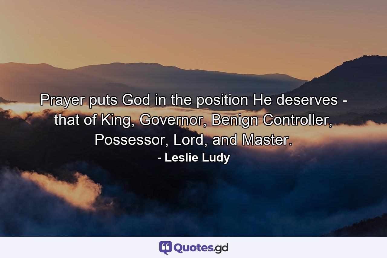 Prayer puts God in the position He deserves - that of King, Governor, Benign Controller, Possessor, Lord, and Master. - Quote by Leslie Ludy