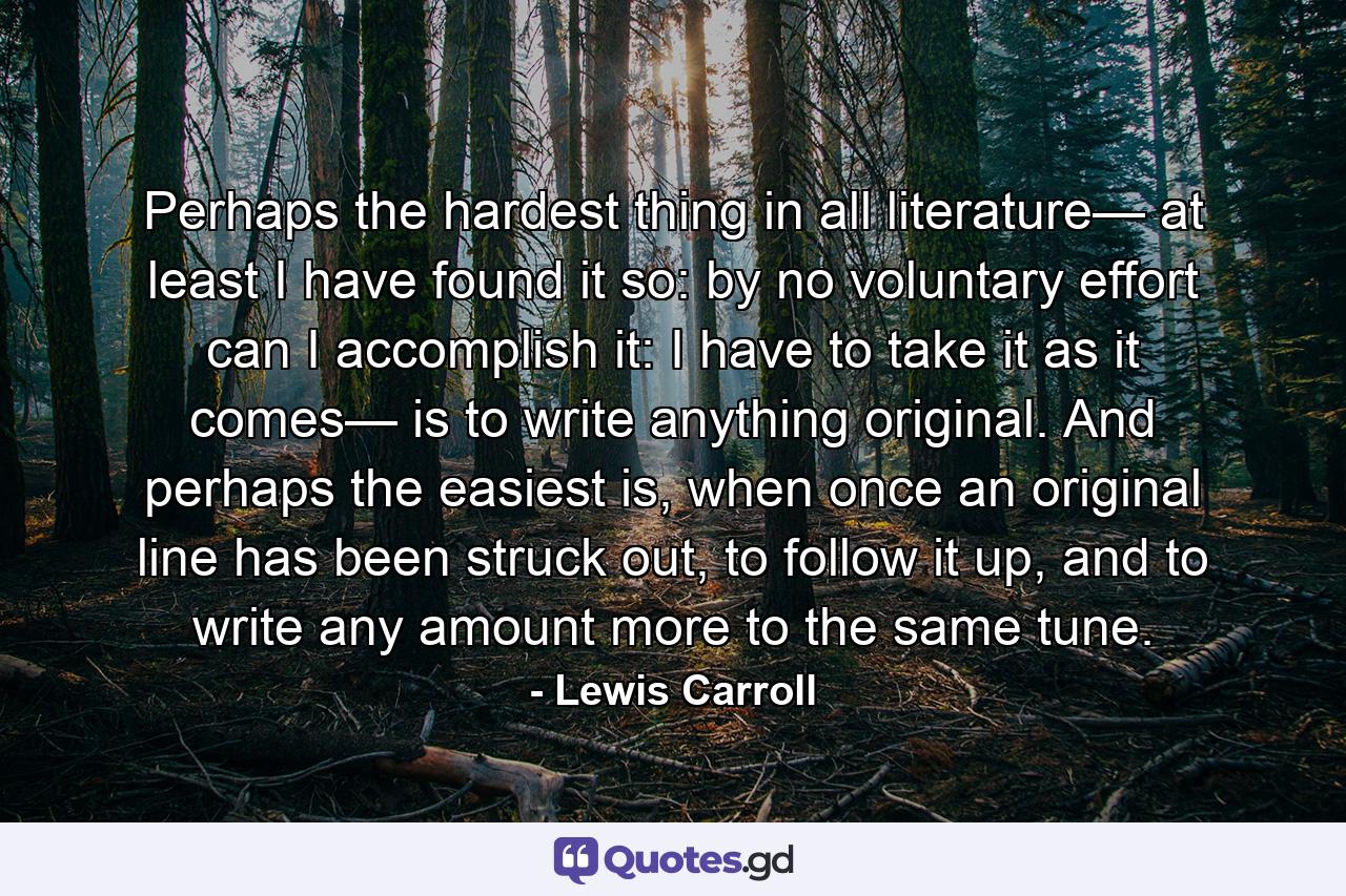 Perhaps the hardest thing in all literature— at least I have found it so: by no voluntary effort can I accomplish it: I have to take it as it comes— is to write anything original. And perhaps the easiest is, when once an original line has been struck out, to follow it up, and to write any amount more to the same tune. - Quote by Lewis Carroll