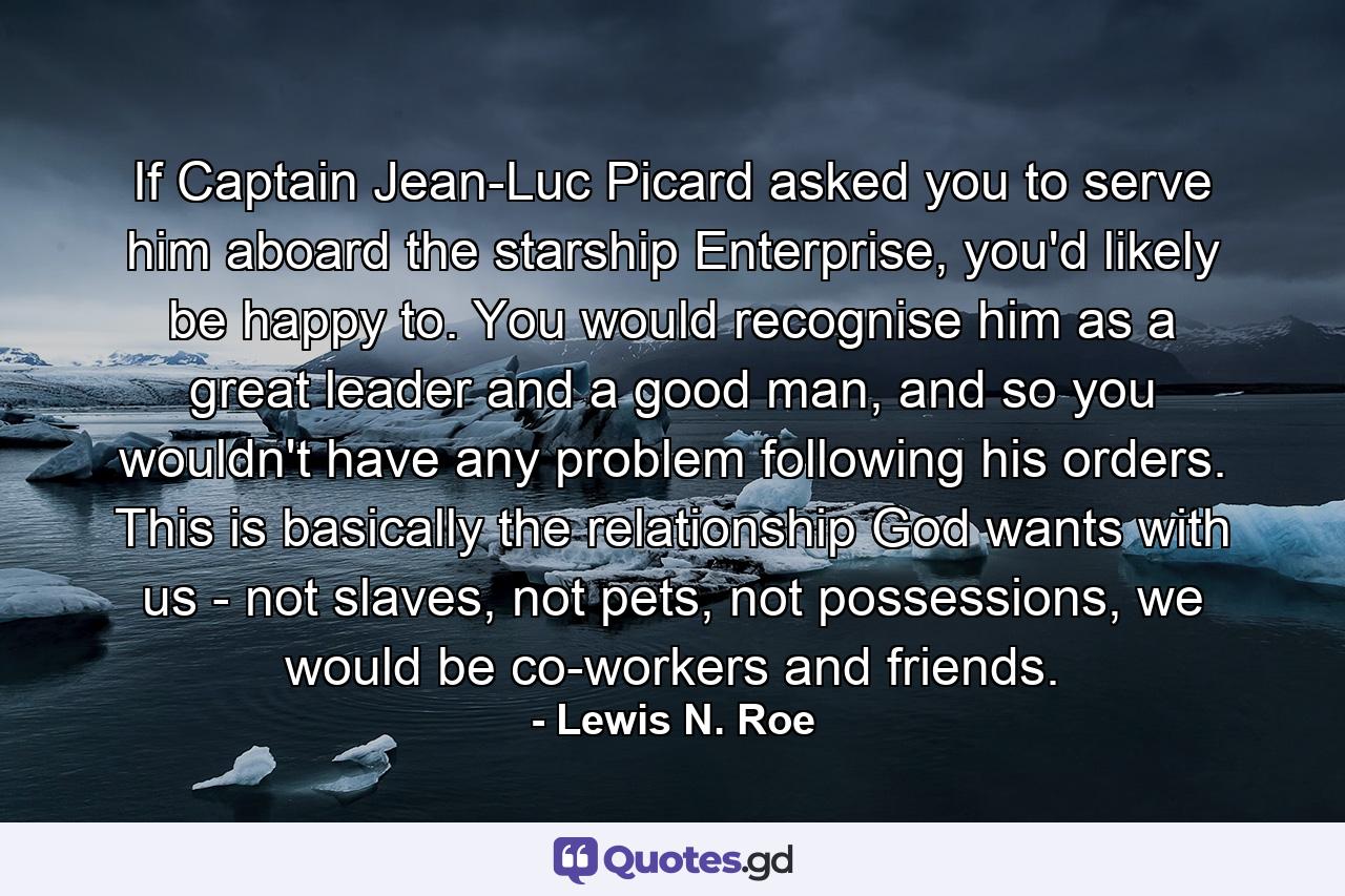 If Captain Jean-Luc Picard asked you to serve him aboard the starship Enterprise, you'd likely be happy to. You would recognise him as a great leader and a good man, and so you wouldn't have any problem following his orders. This is basically the relationship God wants with us - not slaves, not pets, not possessions, we would be co-workers and friends. - Quote by Lewis N. Roe