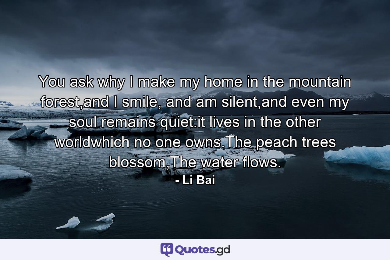 You ask why I make my home in the mountain forest,and I smile, and am silent,and even my soul remains quiet:it lives in the other worldwhich no one owns.The peach trees blossom,The water flows. - Quote by Li Bai