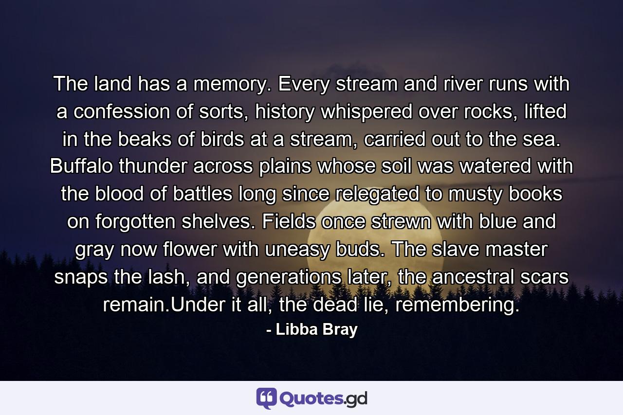 The land has a memory. Every stream and river runs with a confession of sorts, history whispered over rocks, lifted in the beaks of birds at a stream, carried out to the sea. Buffalo thunder across plains whose soil was watered with the blood of battles long since relegated to musty books on forgotten shelves. Fields once strewn with blue and gray now flower with uneasy buds. The slave master snaps the lash, and generations later, the ancestral scars remain.Under it all, the dead lie, remembering. - Quote by Libba Bray