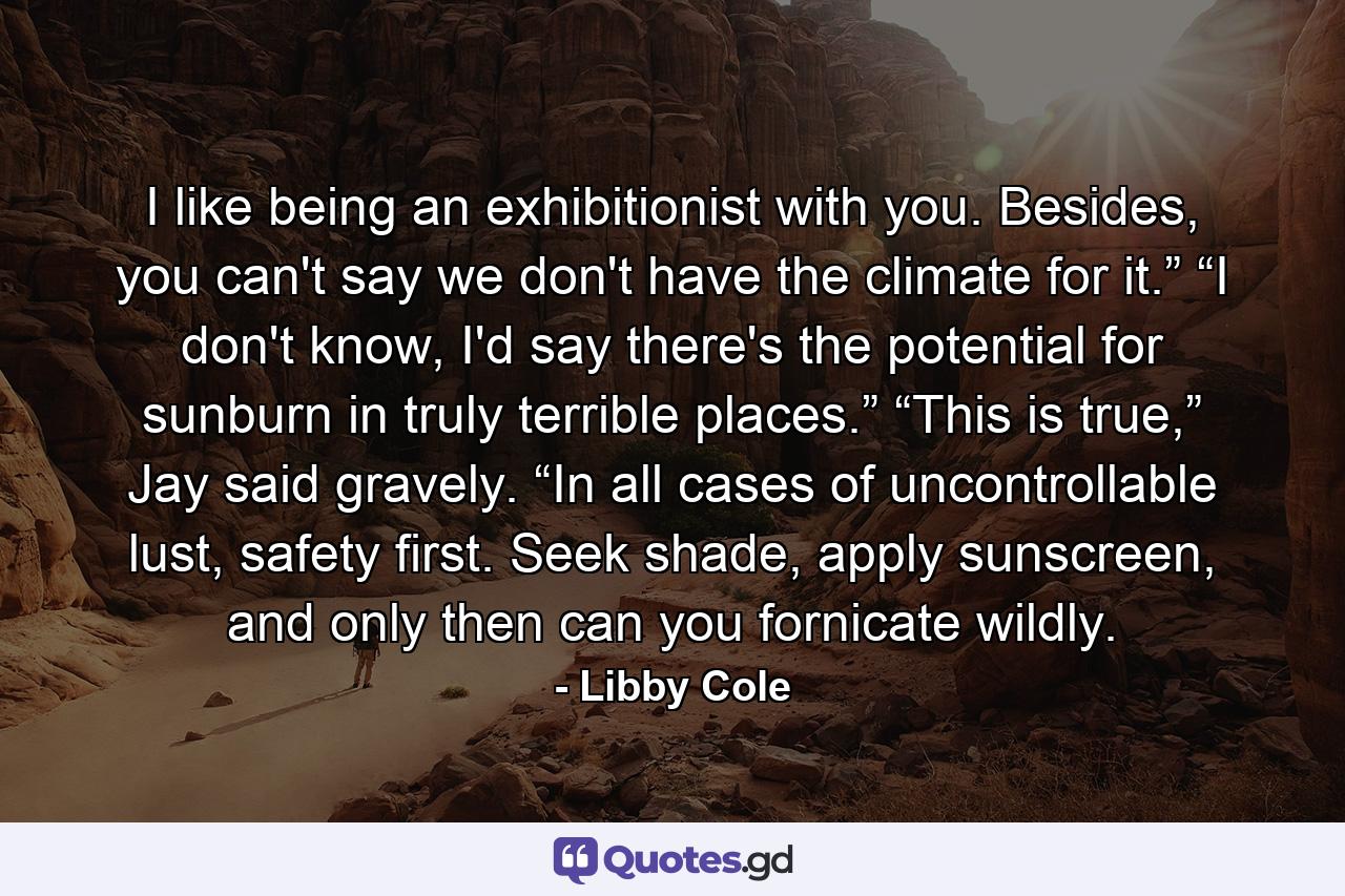 I like being an exhibitionist with you. Besides, you can't say we don't have the climate for it.” “I don't know, I'd say there's the potential for sunburn in truly terrible places.” “This is true,” Jay said gravely. “In all cases of uncontrollable lust, safety first. Seek shade, apply sunscreen, and only then can you fornicate wildly. - Quote by Libby Cole