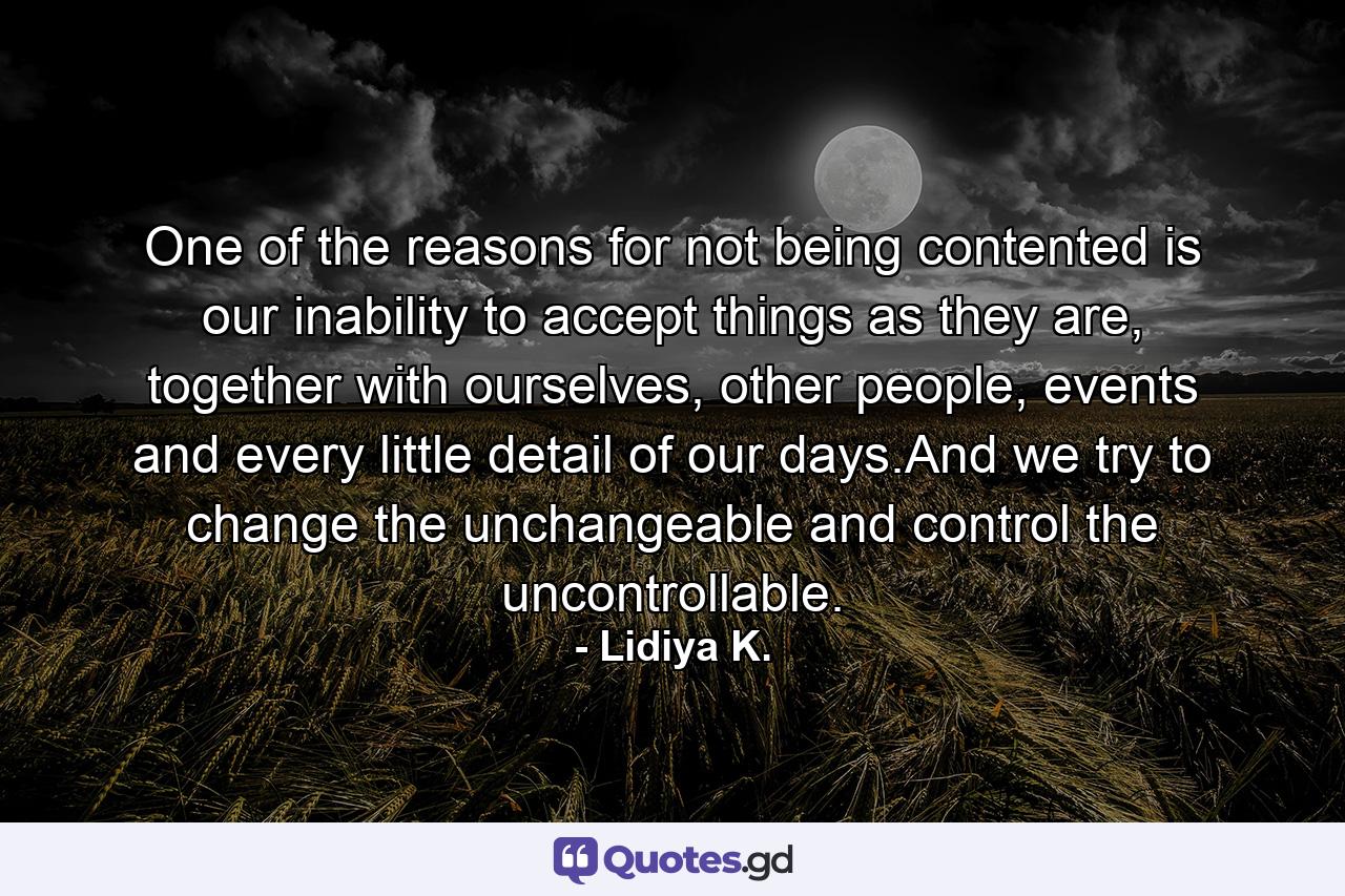 One of the reasons for not being contented is our inability to accept things as they are, together with ourselves, other people, events and every little detail of our days.And we try to change the unchangeable and control the uncontrollable. - Quote by Lidiya K.