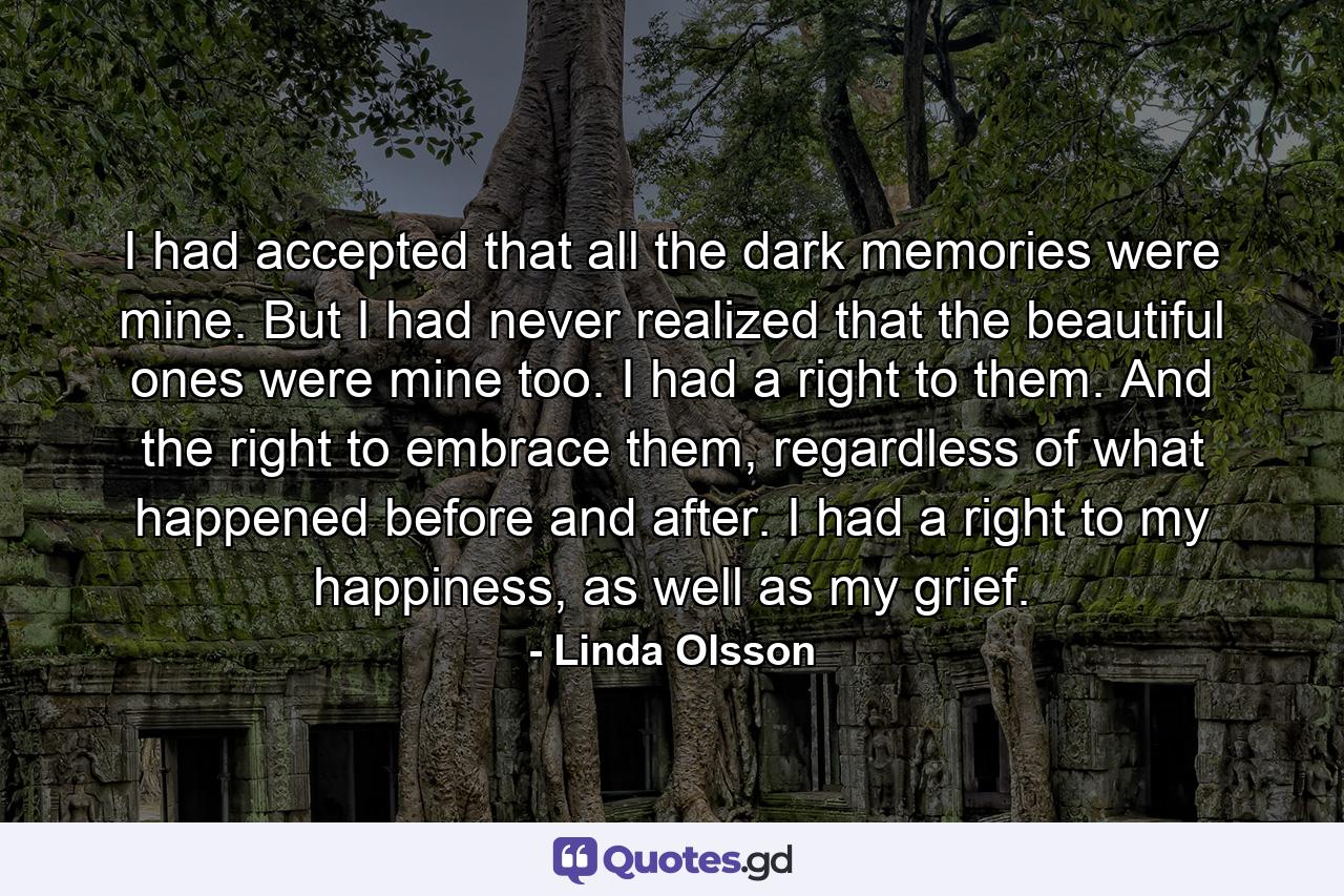 I had accepted that all the dark memories were mine. But I had never realized that the beautiful ones were mine too. I had a right to them. And the right to embrace them, regardless of what happened before and after. I had a right to my happiness, as well as my grief. - Quote by Linda Olsson