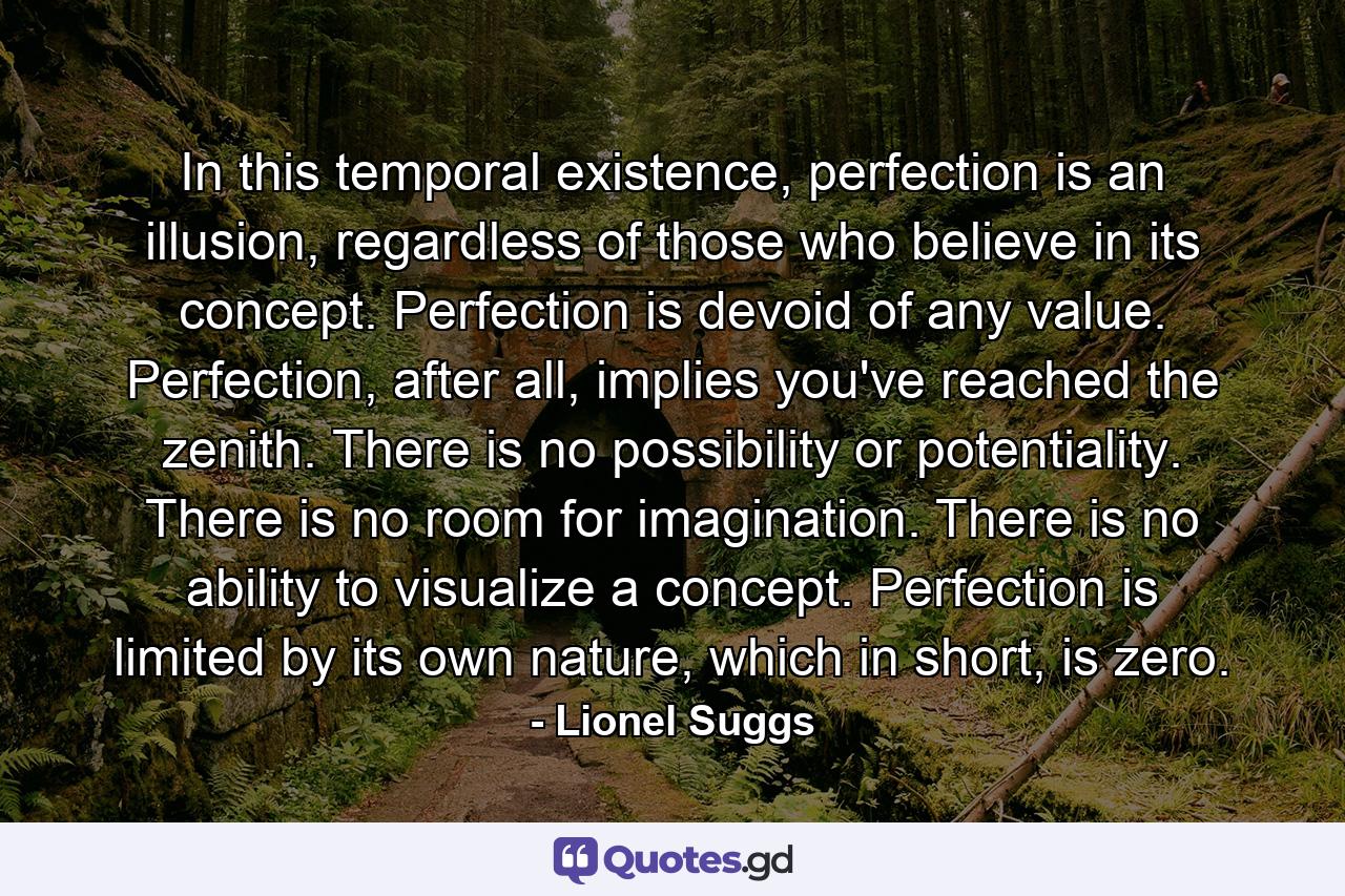 In this temporal existence, perfection is an illusion, regardless of those who believe in its concept. Perfection is devoid of any value. Perfection, after all, implies you've reached the zenith. There is no possibility or potentiality. There is no room for imagination. There is no ability to visualize a concept. Perfection is limited by its own nature, which in short, is zero. - Quote by Lionel Suggs