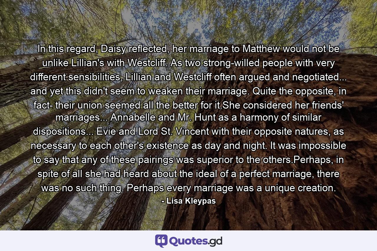 In this regard, Daisy reflected, her marriage to Matthew would not be unlike Lillian's with Westcliff. As two strong-willed people with very different sensibilities, Lillian and Westcliff often argued and negotiated... and yet this didn't seem to weaken their marriage. Quite the opposite, in fact- their union seemed all the better for it.She considered her friends' marriages... Annabelle and Mr. Hunt as a harmony of similar dispositions... Evie and Lord St. Vincent with their opposite natures, as necessary to each other's existence as day and night. It was impossible to say that any of these pairings was superior to the others.Perhaps, in spite of all she had heard about the ideal of a perfect marriage, there was no such thing. Perhaps every marriage was a unique creation. - Quote by Lisa Kleypas