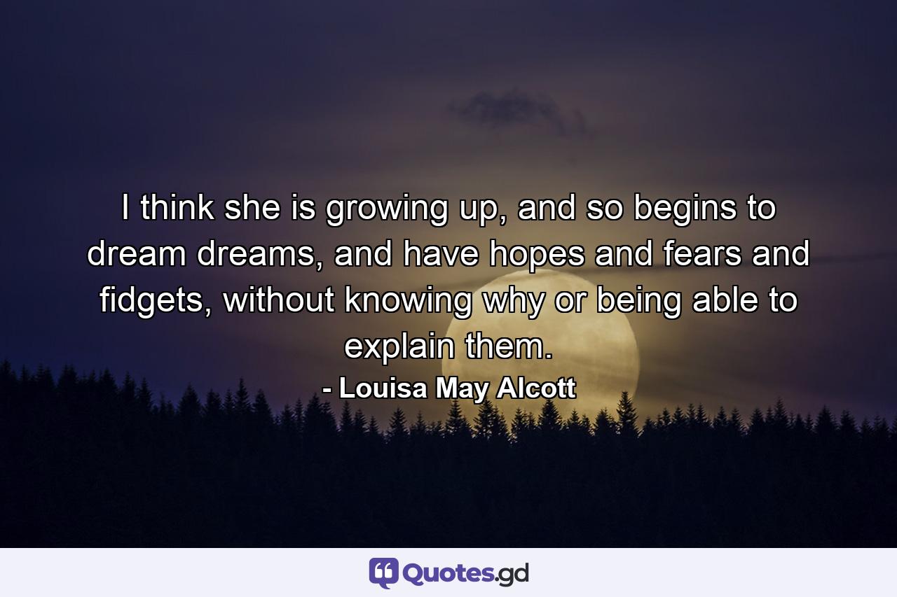 I think she is growing up, and so begins to dream dreams, and have hopes and fears and fidgets, without knowing why or being able to explain them. - Quote by Louisa May Alcott