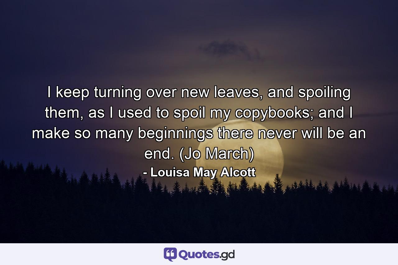 I keep turning over new leaves, and spoiling them, as I used to spoil my copybooks; and I make so many beginnings there never will be an end. (Jo March) - Quote by Louisa May Alcott