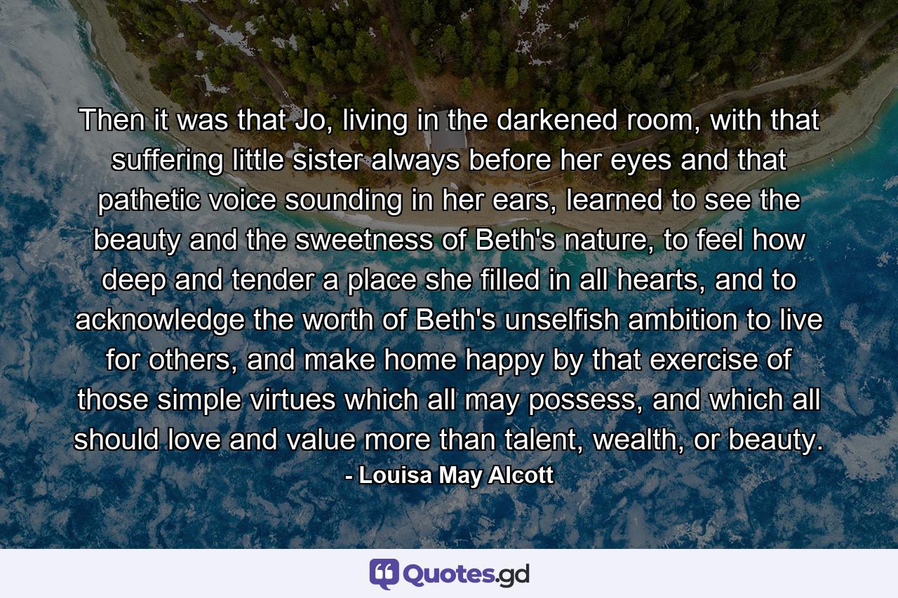 Then it was that Jo, living in the darkened room, with that suffering little sister always before her eyes and that pathetic voice sounding in her ears, learned to see the beauty and the sweetness of Beth's nature, to feel how deep and tender a place she filled in all hearts, and to acknowledge the worth of Beth's unselfish ambition to live for others, and make home happy by that exercise of those simple virtues which all may possess, and which all should love and value more than talent, wealth, or beauty. - Quote by Louisa May Alcott