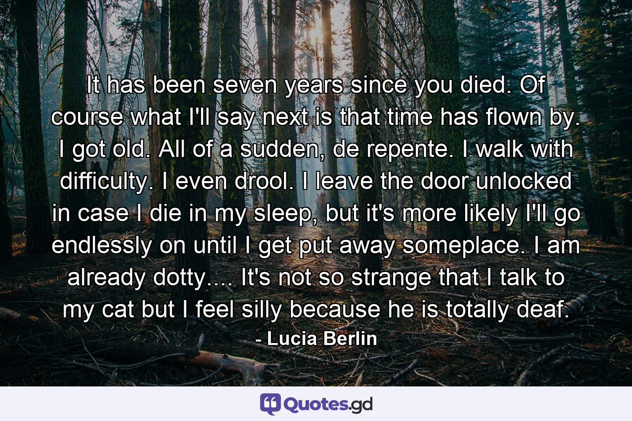 It has been seven years since you died. Of course what I'll say next is that time has flown by. I got old. All of a sudden, de repente. I walk with difficulty. I even drool. I leave the door unlocked in case I die in my sleep, but it's more likely I'll go endlessly on until I get put away someplace. I am already dotty.... It's not so strange that I talk to my cat but I feel silly because he is totally deaf. - Quote by Lucia Berlin