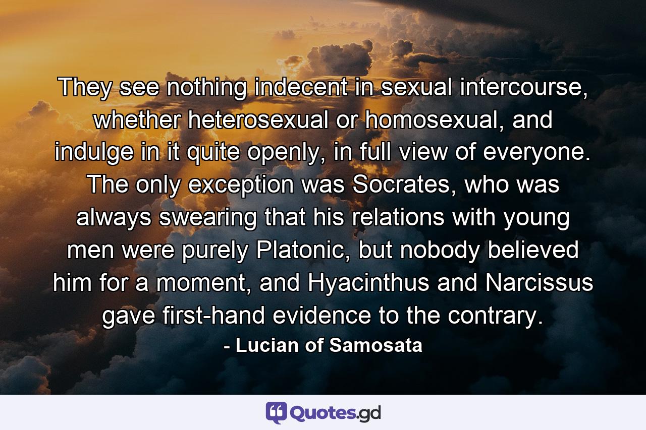 They see nothing indecent in sexual intercourse, whether heterosexual or homosexual, and indulge in it quite openly, in full view of everyone. The only exception was Socrates, who was always swearing that his relations with young men were purely Platonic, but nobody believed him for a moment, and Hyacinthus and Narcissus gave first-hand evidence to the contrary. - Quote by Lucian of Samosata