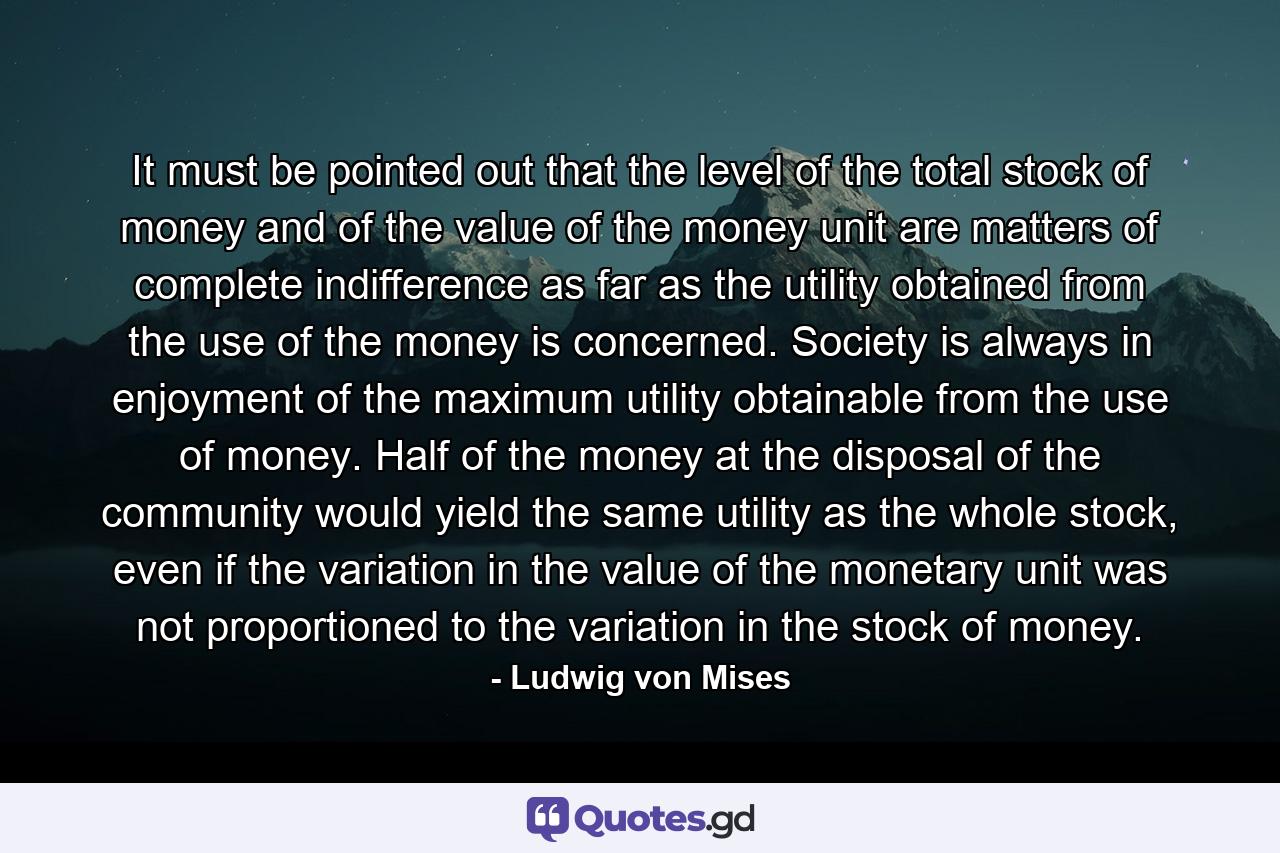 It must be pointed out that the level of the total stock of money and of the value of the money unit are matters of complete indifference as far as the utility obtained from the use of the money is concerned. Society is always in enjoyment of the maximum utility obtainable from the use of money. Half of the money at the disposal of the community would yield the same utility as the whole stock, even if the variation in the value of the monetary unit was not proportioned to the variation in the stock of money. - Quote by Ludwig von Mises