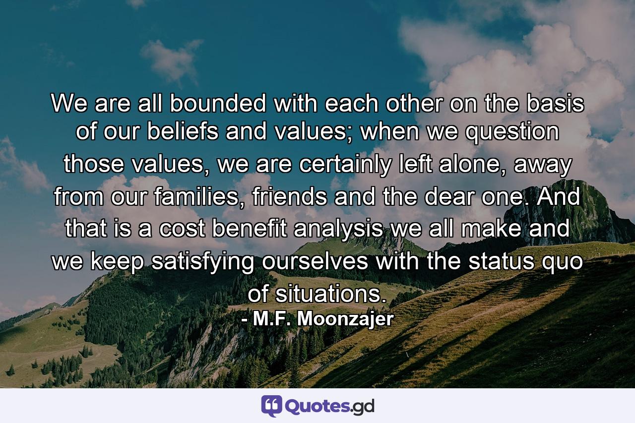 We are all bounded with each other on the basis of our beliefs and values; when we question those values, we are certainly left alone, away from our families, friends and the dear one. And that is a cost benefit analysis we all make and we keep satisfying ourselves with the status quo of situations. - Quote by M.F. Moonzajer