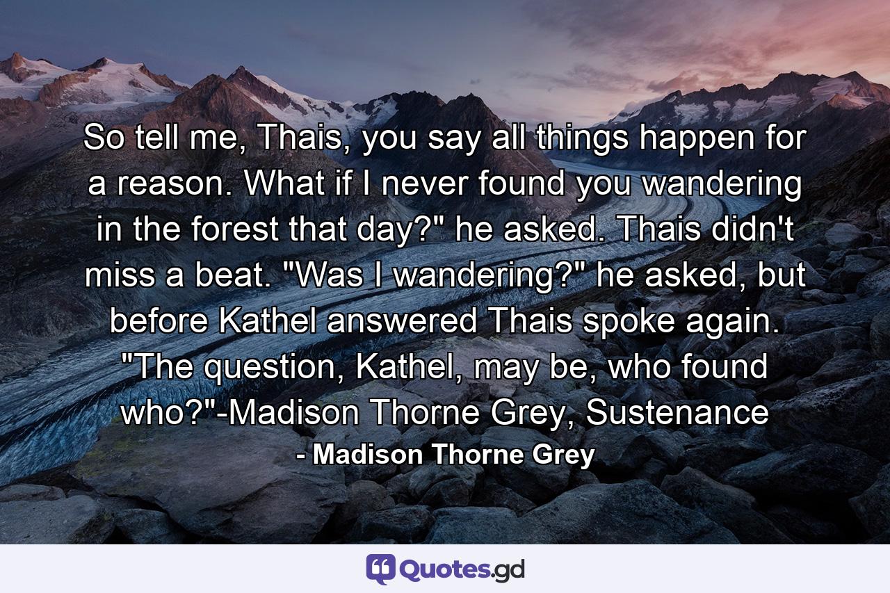 So tell me, Thais, you say all things happen for a reason. What if I never found you wandering in the forest that day?