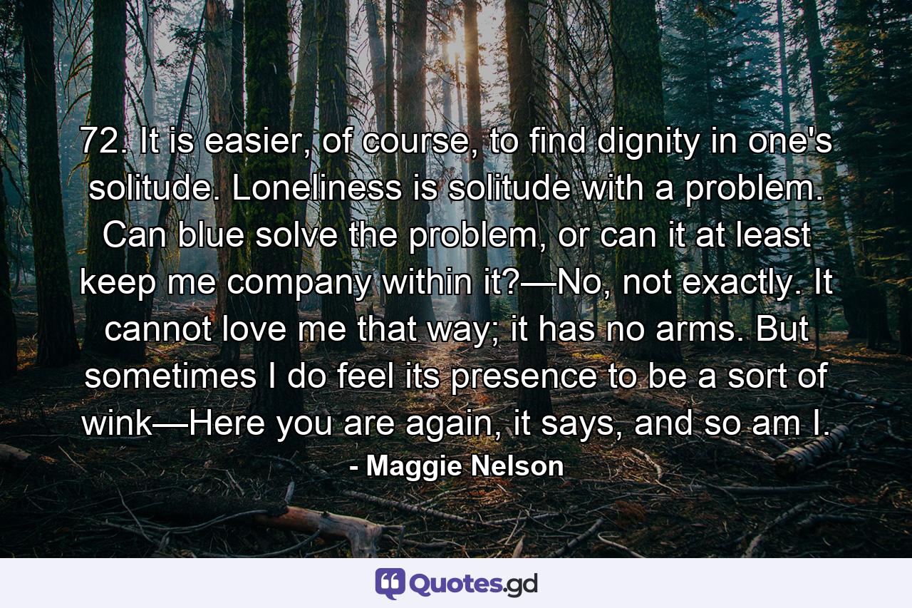 72. It is easier, of course, to find dignity in one's solitude. Loneliness is solitude with a problem. Can blue solve the problem, or can it at least keep me company within it?—No, not exactly. It cannot love me that way; it has no arms. But sometimes I do feel its presence to be a sort of wink—Here you are again, it says, and so am I. - Quote by Maggie Nelson