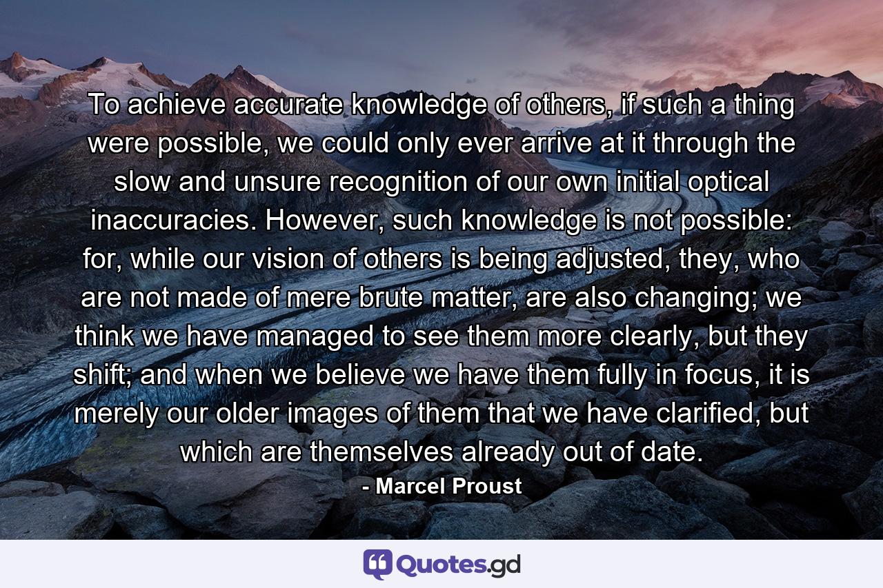 To achieve accurate knowledge of others, if such a thing were possible, we could only ever arrive at it through the slow and unsure recognition of our own initial optical inaccuracies. However, such knowledge is not possible: for, while our vision of others is being adjusted, they, who are not made of mere brute matter, are also changing; we think we have managed to see them more clearly, but they shift; and when we believe we have them fully in focus, it is merely our older images of them that we have clarified, but which are themselves already out of date. - Quote by Marcel Proust