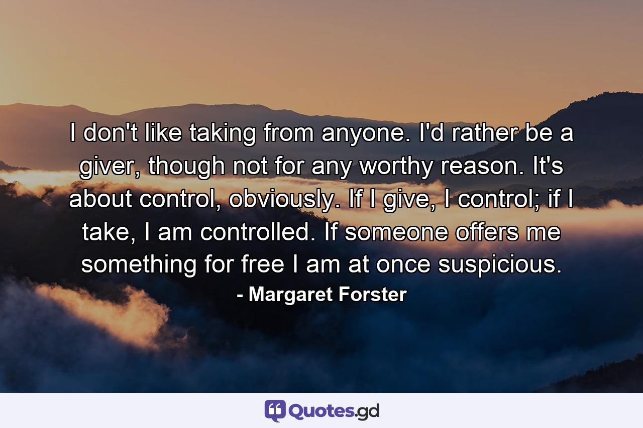 I don't like taking from anyone. I'd rather be a giver, though not for any worthy reason. It's about control, obviously. If I give, I control; if I take, I am controlled. If someone offers me something for free I am at once suspicious. - Quote by Margaret Forster