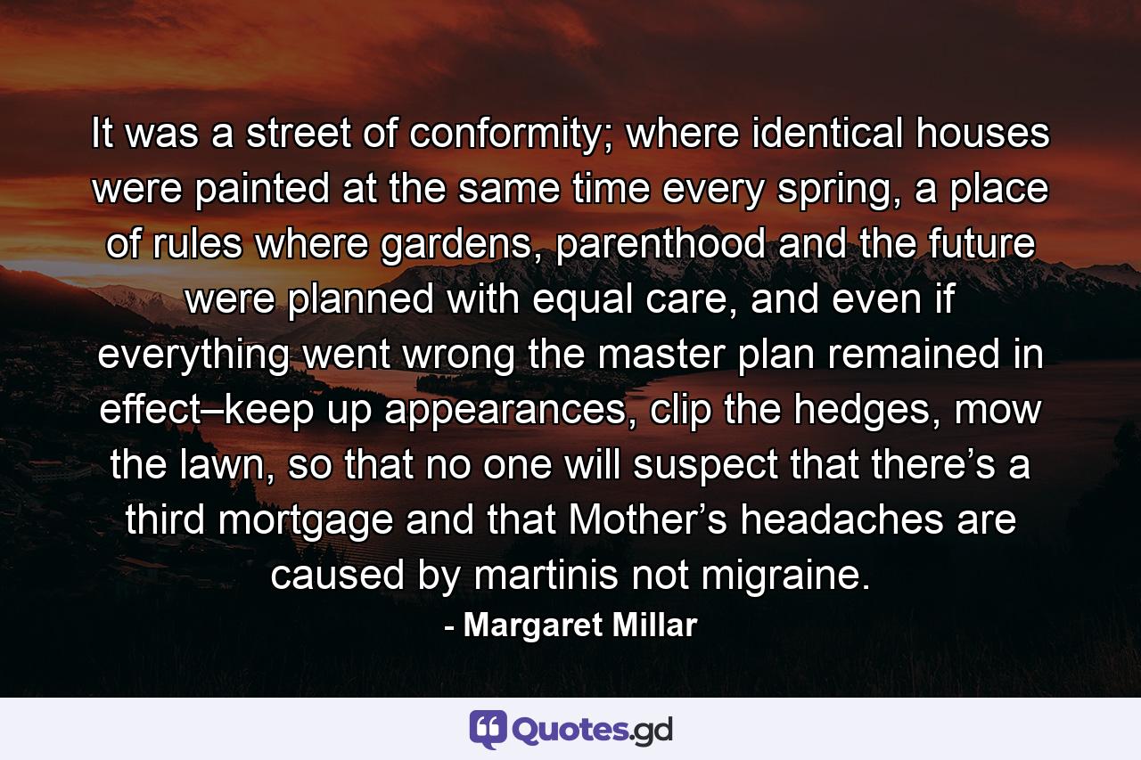 It was a street of conformity; where identical houses were painted at the same time every spring, a place of rules where gardens, parenthood and the future were planned with equal care, and even if everything went wrong the master plan remained in effect–keep up appearances, clip the hedges, mow the lawn, so that no one will suspect that there’s a third mortgage and that Mother’s headaches are caused by martinis not migraine. - Quote by Margaret Millar