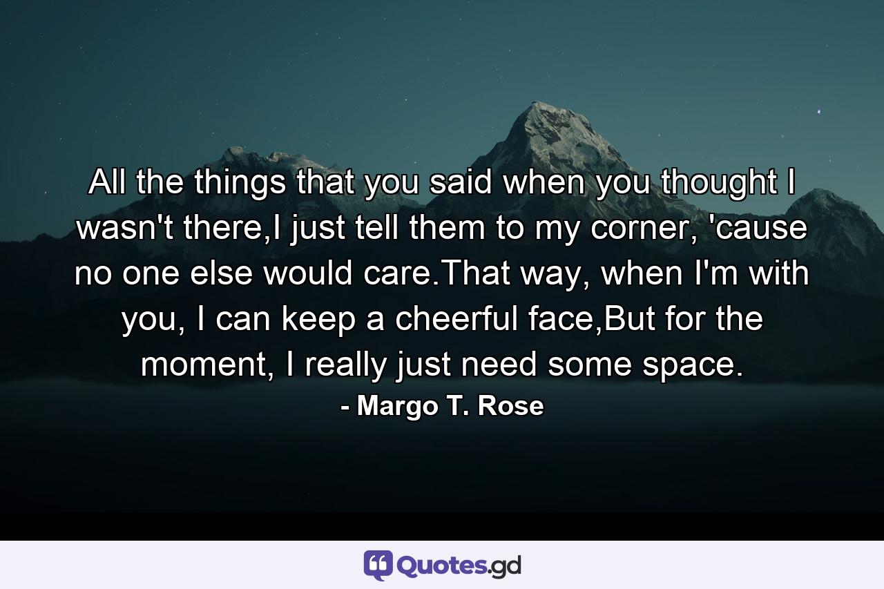 All the things that you said when you thought I wasn't there,I just tell them to my corner, 'cause no one else would care.That way, when I'm with you, I can keep a cheerful face,But for the moment, I really just need some space. - Quote by Margo T. Rose