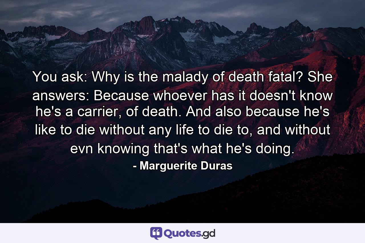 You ask: Why is the malady of death fatal? She answers: Because whoever has it doesn't know he's a carrier, of death. And also because he's like to die without any life to die to, and without evn knowing that's what he's doing. - Quote by Marguerite Duras