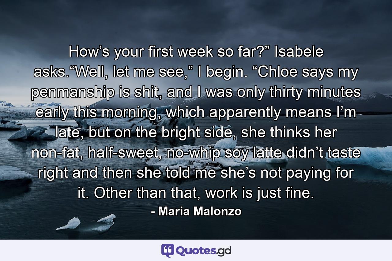 How’s your first week so far?” Isabele asks.“Well, let me see,” I begin. “Chloe says my penmanship is shit, and I was only thirty minutes early this morning, which apparently means I’m late, but on the bright side, she thinks her non-fat, half-sweet, no-whip soy latte didn’t taste right and then she told me she’s not paying for it. Other than that, work is just fine. - Quote by Maria Malonzo