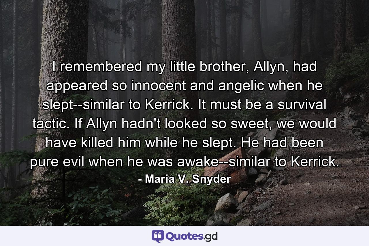 I remembered my little brother, Allyn, had appeared so innocent and angelic when he slept--similar to Kerrick. It must be a survival tactic. If Allyn hadn't looked so sweet, we would have killed him while he slept. He had been pure evil when he was awake--similar to Kerrick. - Quote by Maria V. Snyder