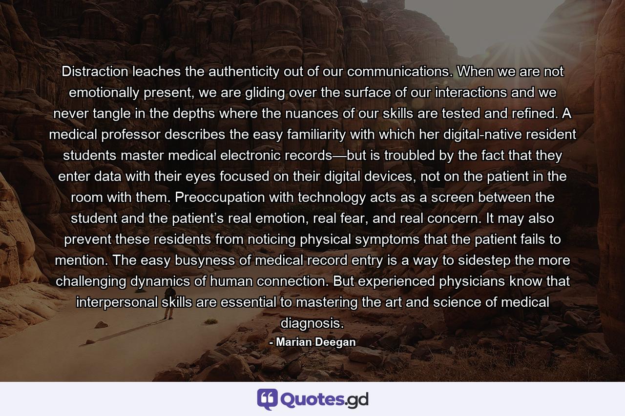 Distraction leaches the authenticity out of our communications. When we are not emotionally present, we are gliding over the surface of our interactions and we never tangle in the depths where the nuances of our skills are tested and refined. A medical professor describes the easy familiarity with which her digital-native resident students master medical electronic records—but is troubled by the fact that they enter data with their eyes focused on their digital devices, not on the patient in the room with them. Preoccupation with technology acts as a screen between the student and the patient’s real emotion, real fear, and real concern. It may also prevent these residents from noticing physical symptoms that the patient fails to mention. The easy busyness of medical record entry is a way to sidestep the more challenging dynamics of human connection. But experienced physicians know that interpersonal skills are essential to mastering the art and science of medical diagnosis. - Quote by Marian Deegan