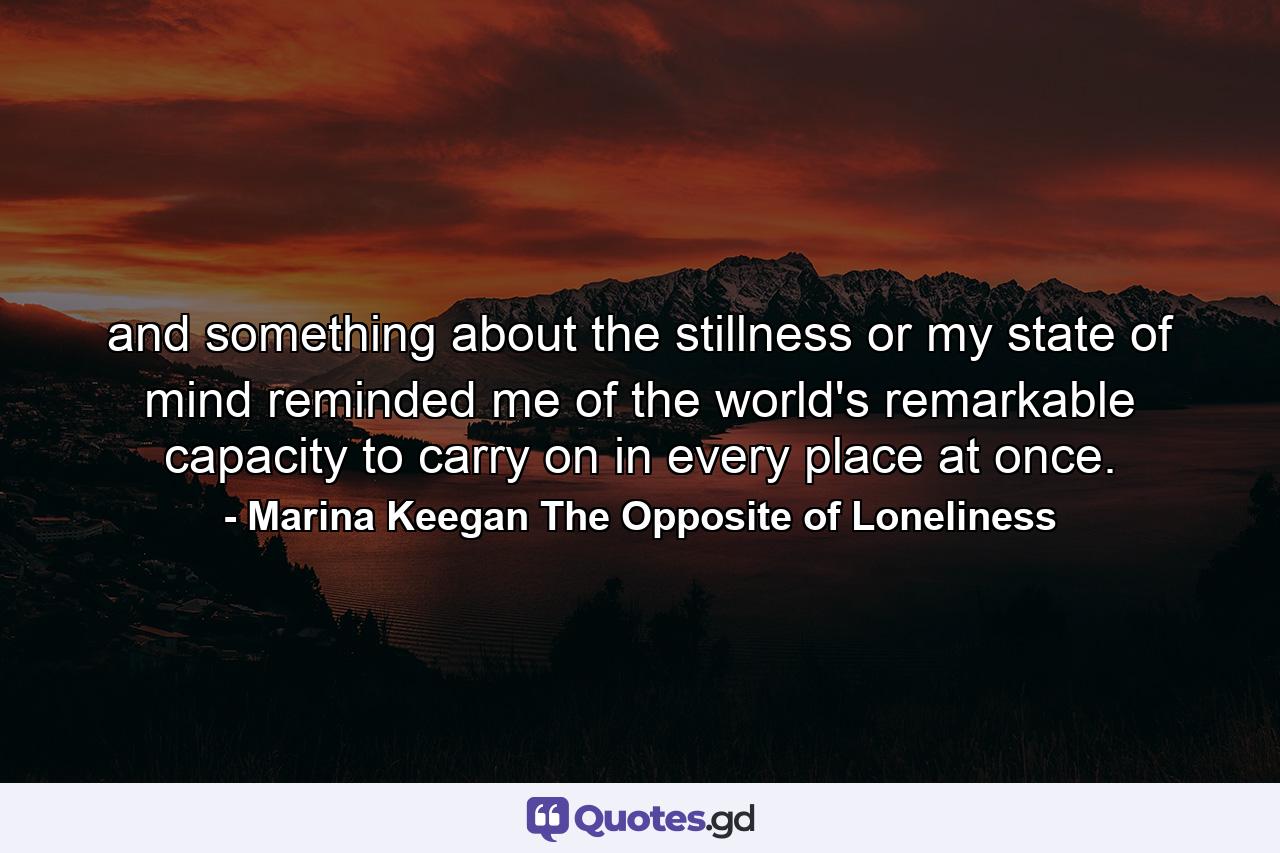 and something about the stillness or my state of mind reminded me of the world's remarkable capacity to carry on in every place at once. - Quote by Marina Keegan The Opposite of Loneliness