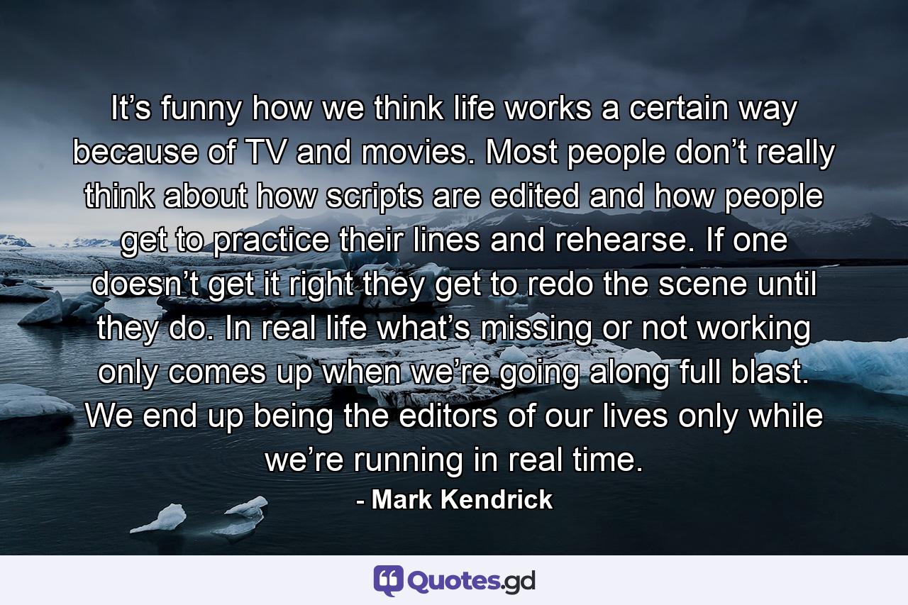 It’s funny how we think life works a certain way because of TV and movies. Most people don’t really think about how scripts are edited and how people get to practice their lines and rehearse. If one doesn’t get it right they get to redo the scene until they do. In real life what’s missing or not working only comes up when we’re going along full blast. We end up being the editors of our lives only while we’re running in real time. - Quote by Mark Kendrick