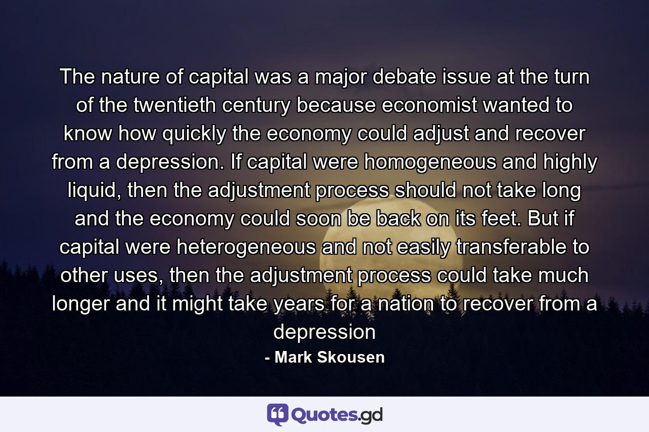 The nature of capital was a major debate issue at the turn of the twentieth century because economist wanted to know how quickly the economy could adjust and recover from a depression. If capital were homogeneous and highly liquid, then the adjustment process should not take long and the economy could soon be back on its feet. But if capital were heterogeneous and not easily transferable to other uses, then the adjustment process could take much longer and it might take years for a nation to recover from a depression - Quote by Mark Skousen