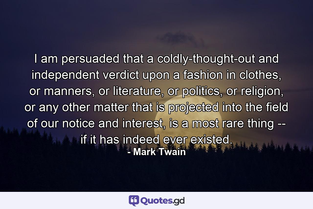 I am persuaded that a coldly-thought-out and independent verdict upon a fashion in clothes, or manners, or literature, or politics, or religion, or any other matter that is projected into the field of our notice and interest, is a most rare thing -- if it has indeed ever existed. - Quote by Mark Twain