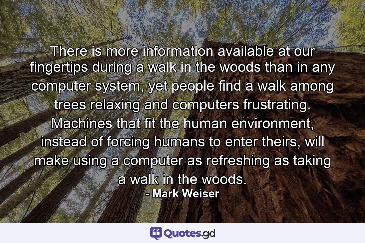 There is more information available at our fingertips during a walk in the woods than in any computer system, yet people find a walk among trees relaxing and computers frustrating. Machines that fit the human environment, instead of forcing humans to enter theirs, will make using a computer as refreshing as taking a walk in the woods. - Quote by Mark Weiser