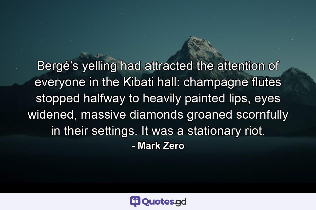 Bergé’s yelling had attracted the attention of everyone in the Kibati hall: champagne flutes stopped halfway to heavily painted lips, eyes widened, massive diamonds groaned scornfully in their settings. It was a stationary riot. - Quote by Mark Zero