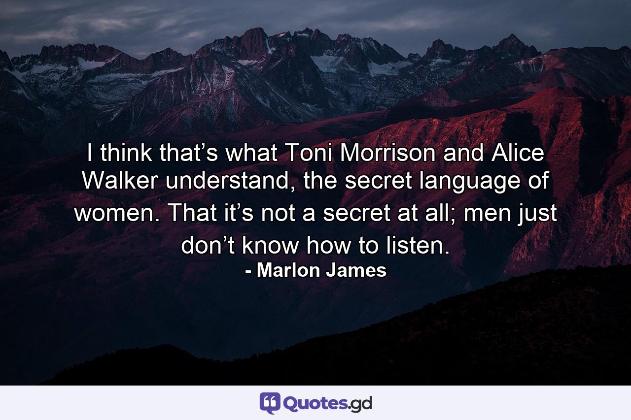 I think that’s what Toni Morrison and Alice Walker understand, the secret language of women. That it’s not a secret at all; men just don’t know how to listen. - Quote by Marlon James
