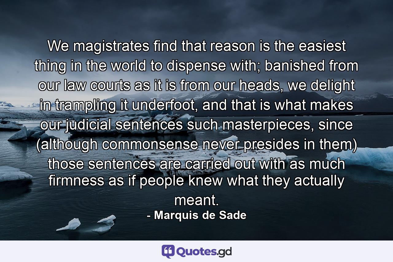 We magistrates find that reason is the easiest thing in the world to dispense with; banished from our law courts as it is from our heads, we delight in trampling it underfoot, and that is what makes our judicial sentences such masterpieces, since (although commonsense never presides in them) those sentences are carried out with as much firmness as if people knew what they actually meant. - Quote by Marquis de Sade