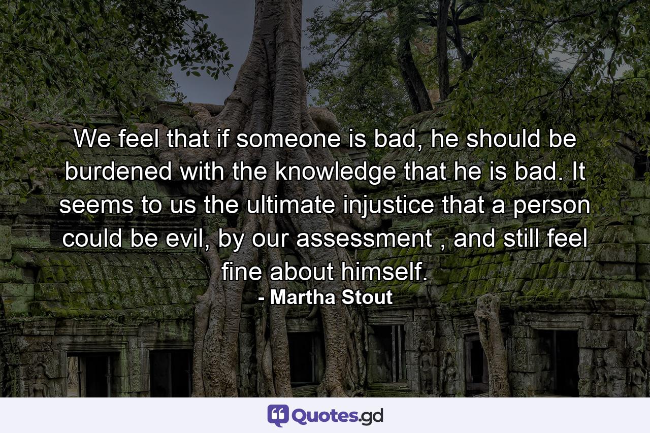 We feel that if someone is bad, he should be burdened with the knowledge that he is bad. It seems to us the ultimate injustice that a person could be evil, by our assessment , and still feel fine about himself. - Quote by Martha Stout