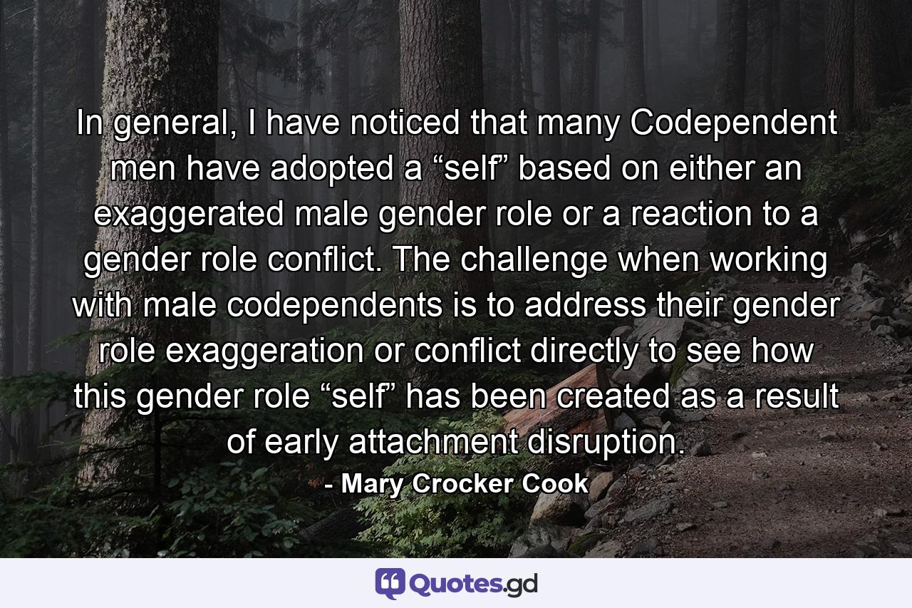 In general, I have noticed that many Codependent men have adopted a “self” based on either an exaggerated male gender role or a reaction to a gender role conflict. The challenge when working with male codependents is to address their gender role exaggeration or conflict directly to see how this gender role “self” has been created as a result of early attachment disruption. - Quote by Mary Crocker Cook