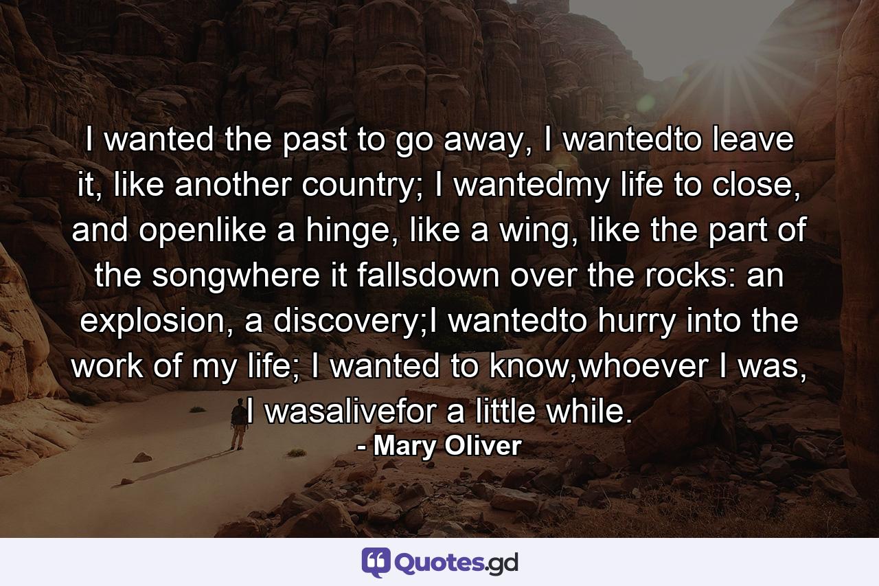 I wanted the past to go away, I wantedto leave it, like another country; I wantedmy life to close, and openlike a hinge, like a wing, like the part of the songwhere it fallsdown over the rocks: an explosion, a discovery;I wantedto hurry into the work of my life; I wanted to know,whoever I was, I wasalivefor a little while. - Quote by Mary Oliver