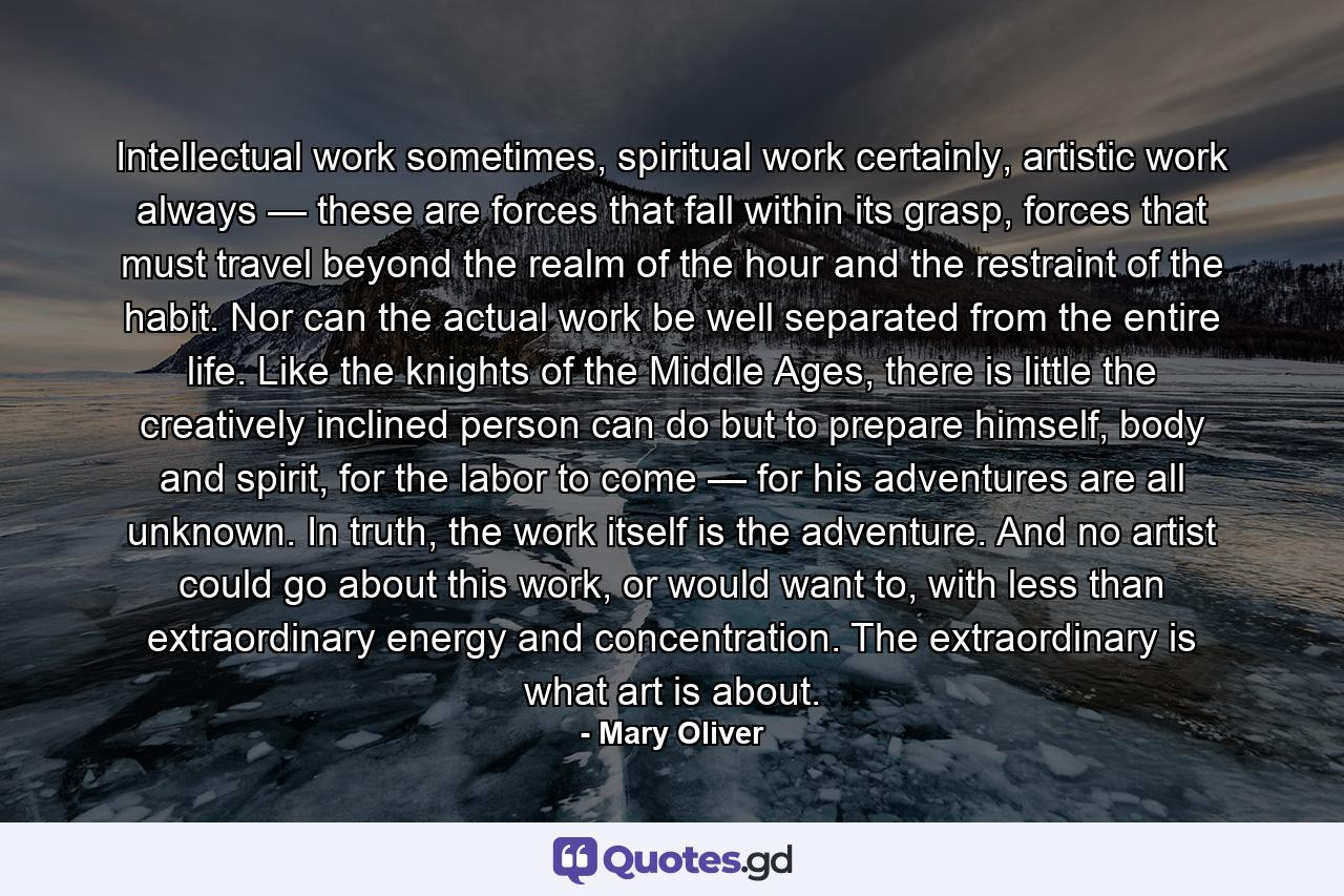 Intellectual work sometimes, spiritual work certainly, artistic work always — these are forces that fall within its grasp, forces that must travel beyond the realm of the hour and the restraint of the habit. Nor can the actual work be well separated from the entire life. Like the knights of the Middle Ages, there is little the creatively inclined person can do but to prepare himself, body and spirit, for the labor to come — for his adventures are all unknown. In truth, the work itself is the adventure. And no artist could go about this work, or would want to, with less than extraordinary energy and concentration. The extraordinary is what art is about. - Quote by Mary Oliver