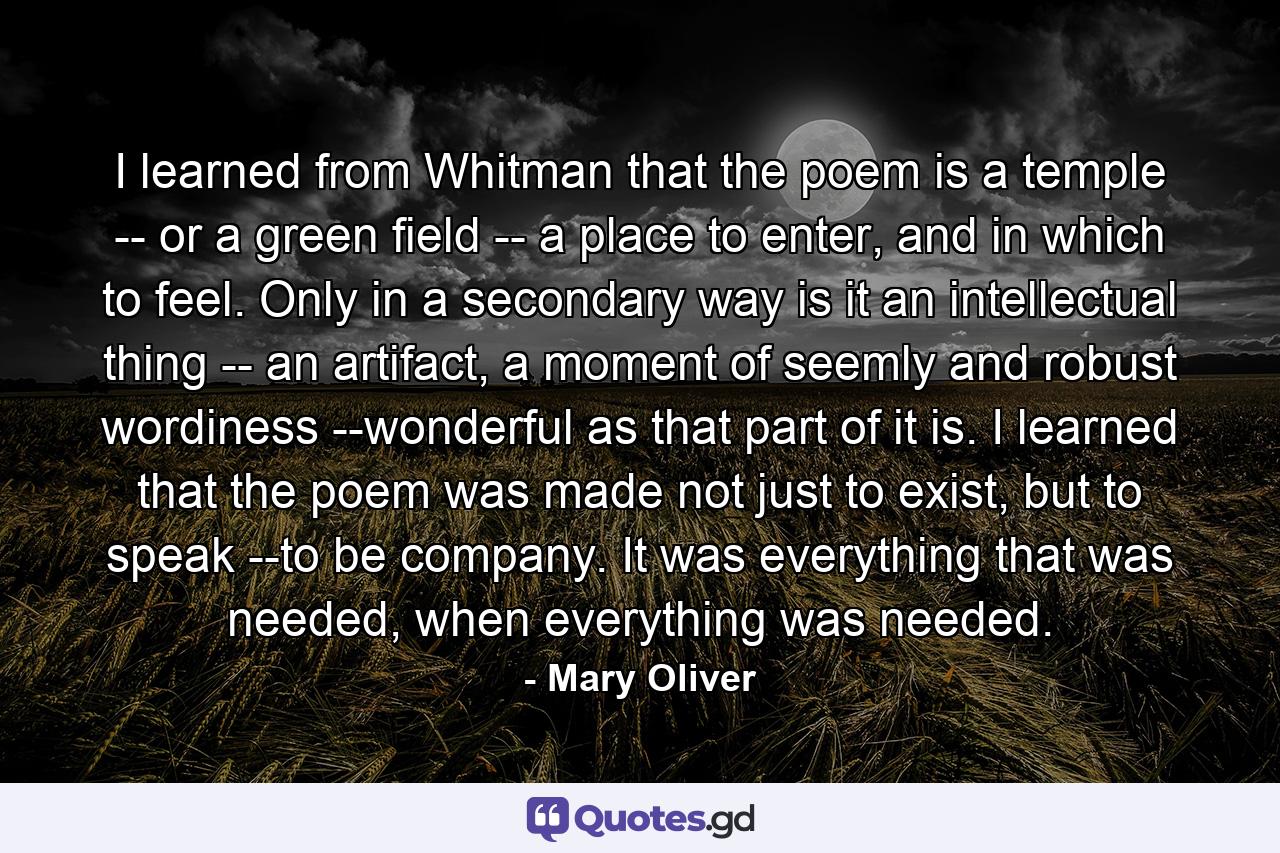 I learned from Whitman that the poem is a temple -- or a green field -- a place to enter, and in which to feel. Only in a secondary way is it an intellectual thing -- an artifact, a moment of seemly and robust wordiness --wonderful as that part of it is. I learned that the poem was made not just to exist, but to speak --to be company. It was everything that was needed, when everything was needed. - Quote by Mary Oliver