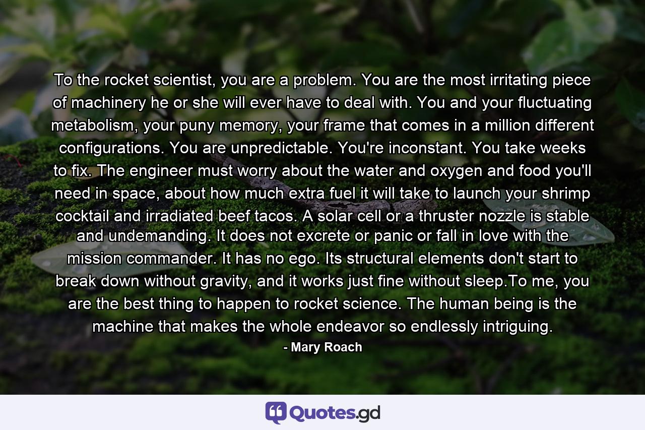 To the rocket scientist, you are a problem. You are the most irritating piece of machinery he or she will ever have to deal with. You and your fluctuating metabolism, your puny memory, your frame that comes in a million different configurations. You are unpredictable. You're inconstant. You take weeks to fix. The engineer must worry about the water and oxygen and food you'll need in space, about how much extra fuel it will take to launch your shrimp cocktail and irradiated beef tacos. A solar cell or a thruster nozzle is stable and undemanding. It does not excrete or panic or fall in love with the mission commander. It has no ego. Its structural elements don't start to break down without gravity, and it works just fine without sleep.To me, you are the best thing to happen to rocket science. The human being is the machine that makes the whole endeavor so endlessly intriguing. - Quote by Mary Roach