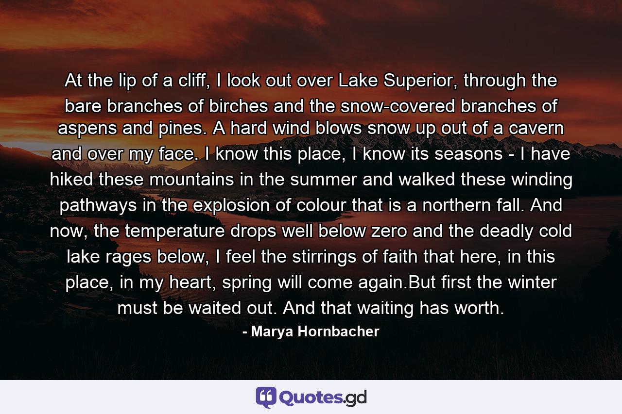 At the lip of a cliff, I look out over Lake Superior, through the bare branches of birches and the snow-covered branches of aspens and pines. A hard wind blows snow up out of a cavern and over my face. I know this place, I know its seasons - I have hiked these mountains in the summer and walked these winding pathways in the explosion of colour that is a northern fall. And now, the temperature drops well below zero and the deadly cold lake rages below, I feel the stirrings of faith that here, in this place, in my heart, spring will come again.But first the winter must be waited out. And that waiting has worth. - Quote by Marya Hornbacher