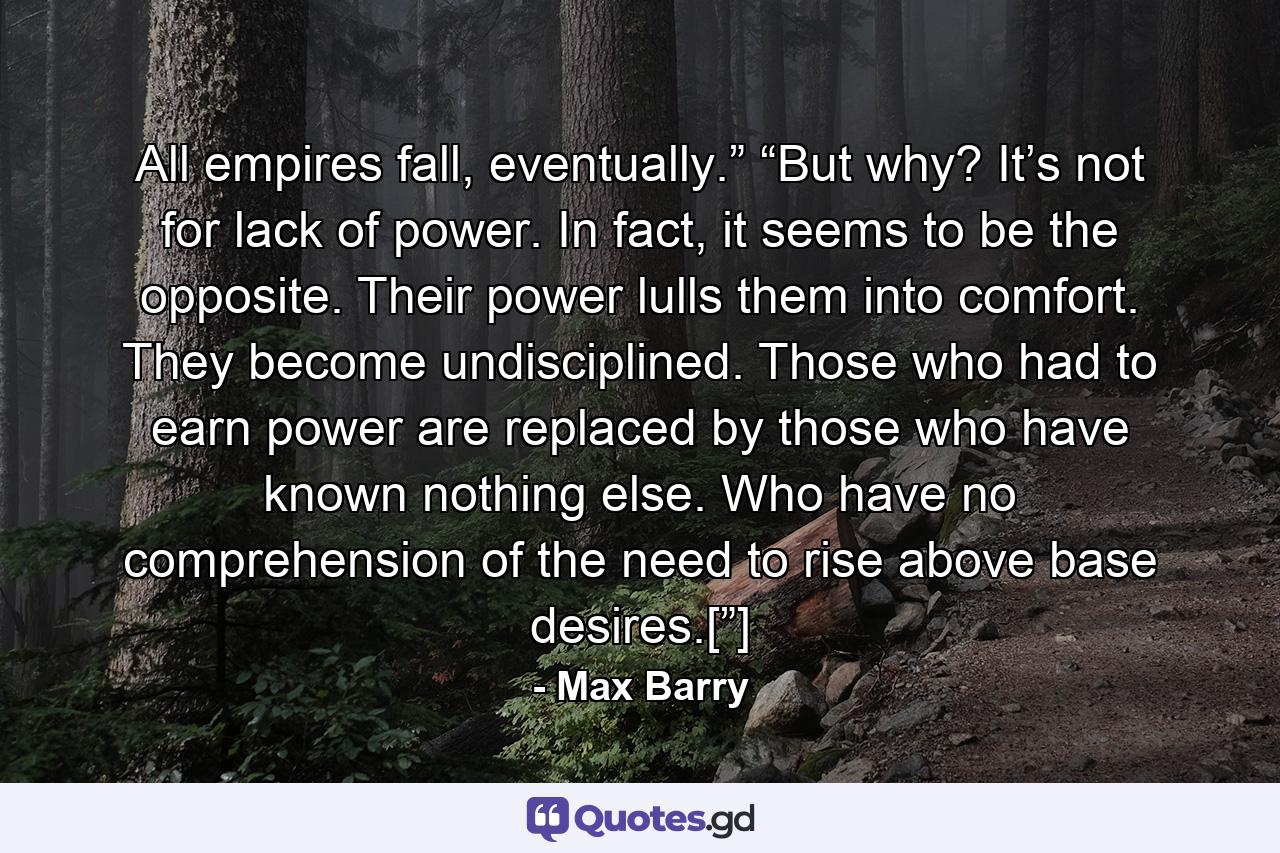 All empires fall, eventually.” “But why? It’s not for lack of power. In fact, it seems to be the opposite. Their power lulls them into comfort. They become undisciplined. Those who had to earn power are replaced by those who have known nothing else. Who have no comprehension of the need to rise above base desires.[”] - Quote by Max Barry